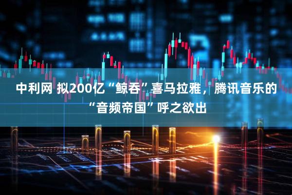 中利网 拟200亿“鲸吞”喜马拉雅，腾讯音乐的“音频帝国”呼之欲出
