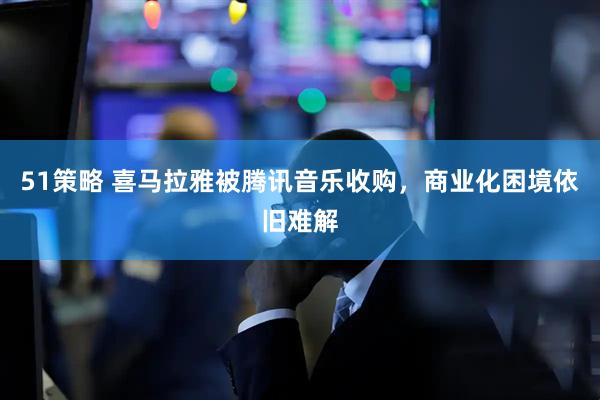 51策略 喜马拉雅被腾讯音乐收购，商业化困境依旧难解