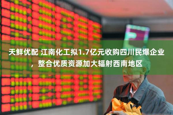 天鲜优配 江南化工拟1.7亿元收购四川民爆企业，整合优质资源加大辐射西南地区