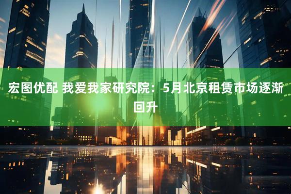 宏图优配 我爱我家研究院：5月北京租赁市场逐渐回升