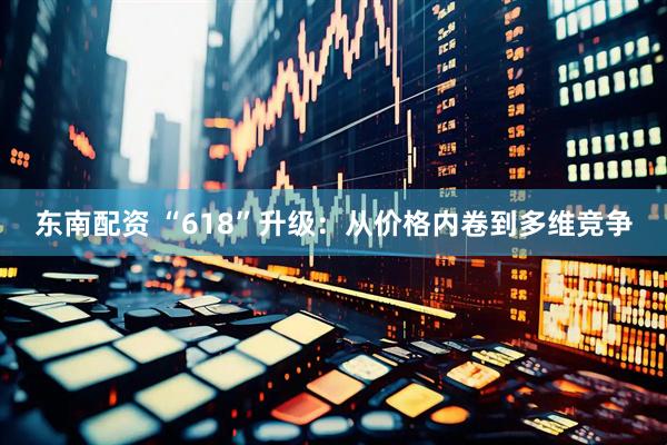 东南配资 “618”升级：从价格内卷到多维竞争