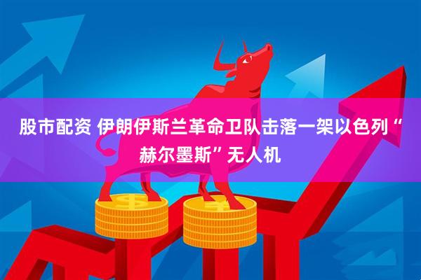 股市配资 伊朗伊斯兰革命卫队击落一架以色列“赫尔墨斯”无人机