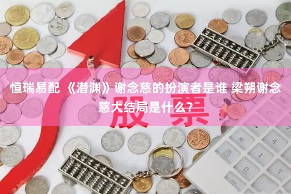 恒瑞易配 《潜渊》谢念慈的扮演者是谁 梁朔谢念慈大结局是什么？