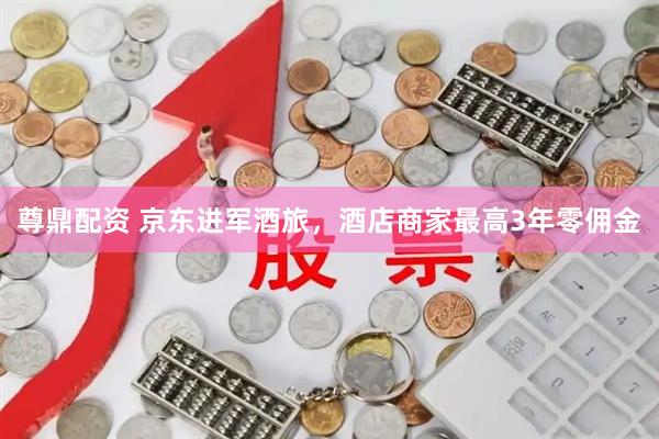 尊鼎配资 京东进军酒旅，酒店商家最高3年零佣金