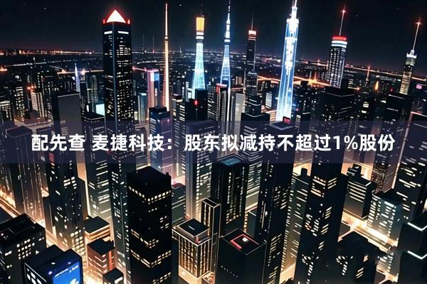 配先查 麦捷科技：股东拟减持不超过1%股份