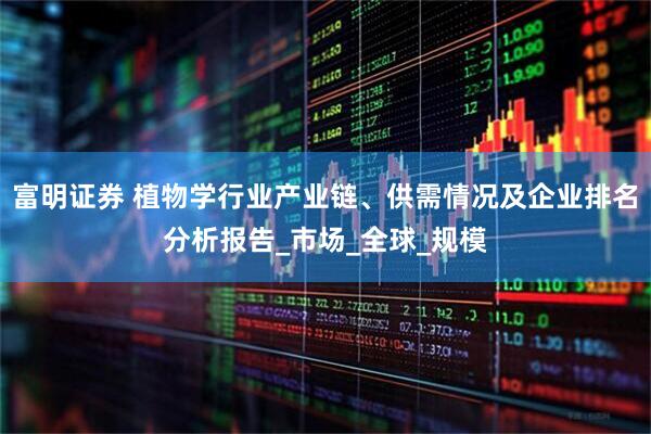 富明证券 植物学行业产业链、供需情况及企业排名分析报告_市场_全球_规模