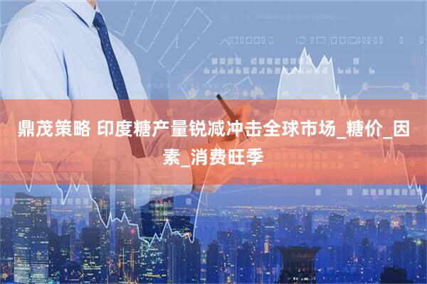 鼎茂策略 印度糖产量锐减冲击全球市场_糖价_因素_消费旺季