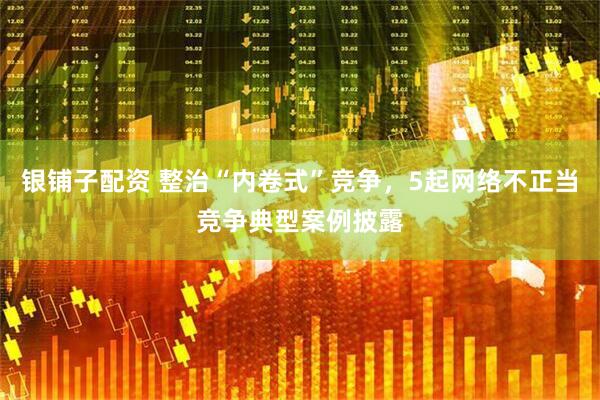 银铺子配资 整治“内卷式”竞争，5起网络不正当竞争典型案例披露
