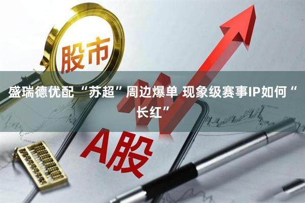 盛瑞德优配 “苏超”周边爆单 现象级赛事IP如何“长红”