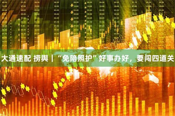 大通速配 捞舆｜“免陪照护”好事办好，要闯四道关