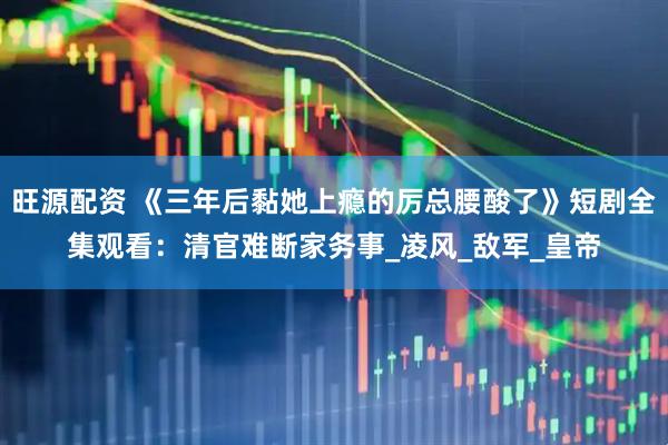 旺源配资 《三年后黏她上瘾的厉总腰酸了》短剧全集观看：清官难断家务事_凌风_敌军_皇帝