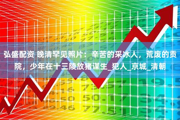 弘盛配资 晚清罕见照片：辛苦的采冰人，荒废的贡院，少年在十三陵放猪谋生_犯人_京城_清朝