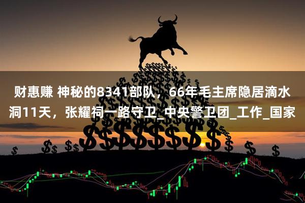 财惠赚 神秘的8341部队，66年毛主席隐居滴水洞11天，张耀祠一路守卫_中央警卫团_工作_国家