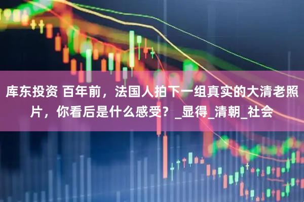库东投资 百年前，法国人拍下一组真实的大清老照片，你看后是什么感受？_显得_清朝_社会