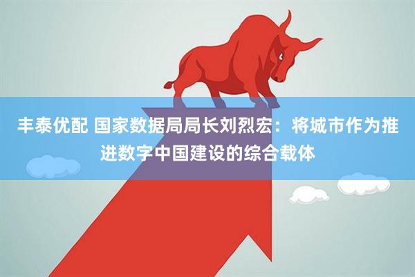 丰泰优配 国家数据局局长刘烈宏：将城市作为推进数字中国建设的综合载体