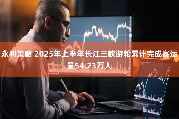 永利策略 2025年上半年长江三峡游轮累计完成客运量54.23万人