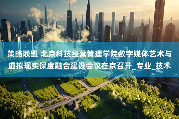 策略联盟 北京科技经营管理学院数字媒体艺术与虚拟现实深度融合建设会议在京召开_专业_技术