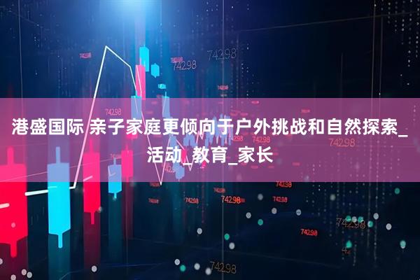 港盛国际 亲子家庭更倾向于户外挑战和自然探索_活动_教育_家长