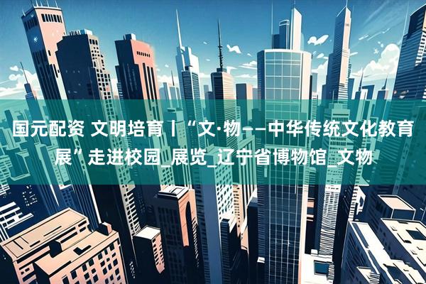 国元配资 文明培育丨“文·物——中华传统文化教育展”走进校园_展览_辽宁省博物馆_文物