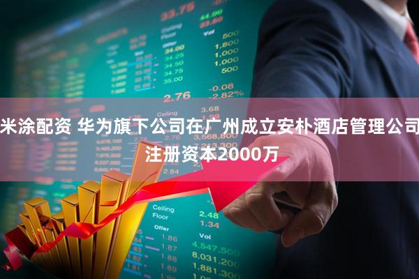 米涂配资 华为旗下公司在广州成立安朴酒店管理公司 注册资本2000万