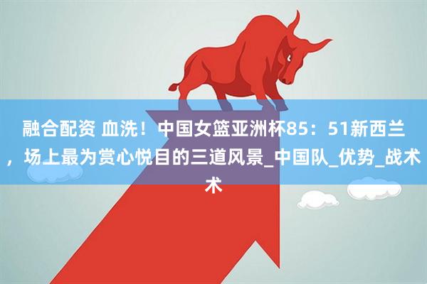 融合配资 血洗！中国女篮亚洲杯85：51新西兰，场上最为赏心悦目的三道风景_中国队_优势_战术