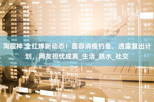 淘股神 全红婵新动态！面容消瘦钓鱼，透露复出计划，网友担忧成真_生活_跳水_社交