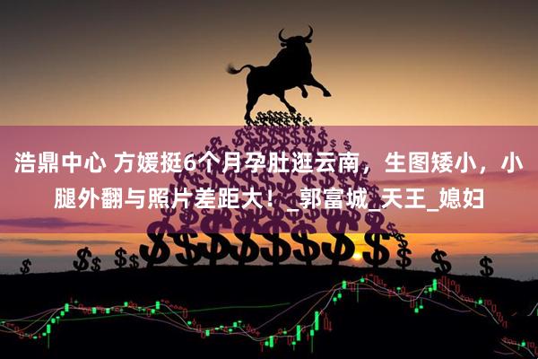 浩鼎中心 方媛挺6个月孕肚逛云南，生图矮小，小腿外翻与照片差距大！_郭富城_天王_媳妇