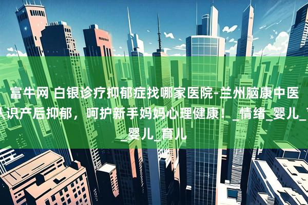 富牛网 白银诊疗抑郁症找哪家医院-兰州脑康中医院|认识产后抑郁，呵护新手妈妈心理健康！_情绪_婴儿_育儿