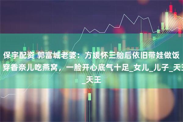 保宇配资 郭富城老婆：方媛怀三胎后依旧带娃做饭，穿香奈儿吃燕窝，一脸开心底气十足_女儿_儿子_天王