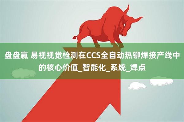 盘盘赢 易视视觉检测在CCS全自动热铆焊接产线中的核心价值_智能化_系统_焊点