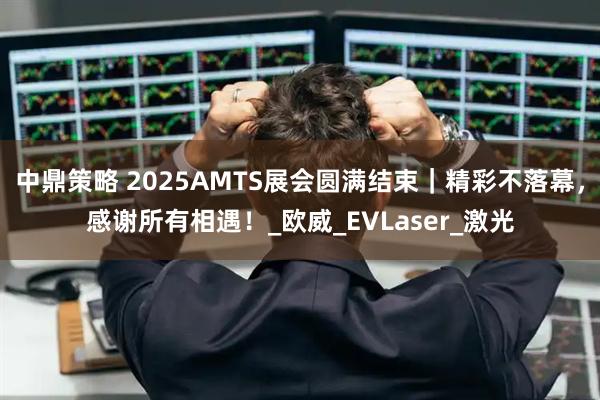 中鼎策略 2025AMTS展会圆满结束｜精彩不落幕，感谢所有相遇！_欧威_EVLaser_激光