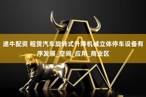 速牛配资 租赁汽车旋转式升降机械立体停车设备有序发展_空间_应用_商业区