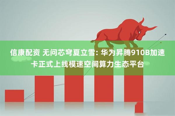 信康配资 无问芯穹夏立雪: 华为昇腾910B加速卡正式上线模速空间算力生态平台