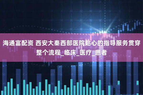 海通富配资 西安大秦西部医院贴心的指导服务贯穿整个流程_临床_医疗_患者