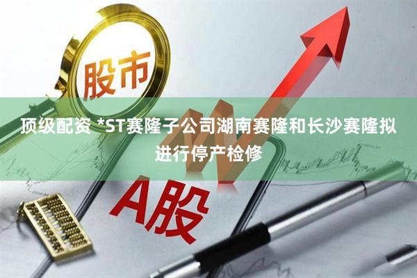 顶级配资 *ST赛隆子公司湖南赛隆和长沙赛隆拟进行停产检修