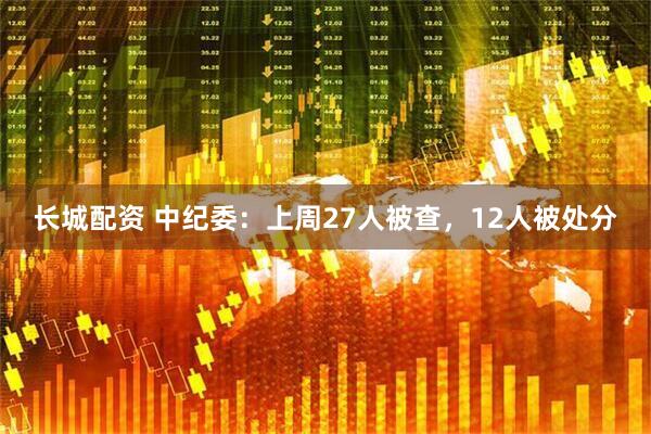 长城配资 中纪委：上周27人被查，12人被处分