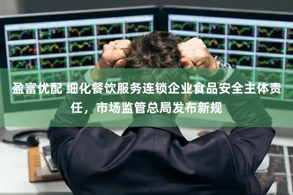 盈富优配 细化餐饮服务连锁企业食品安全主体责任，市场监管总局发布新规