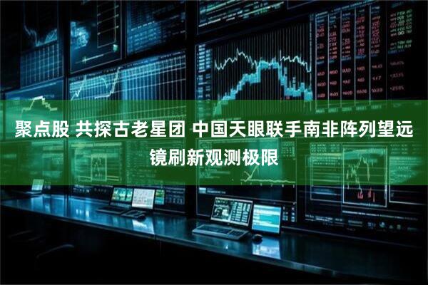聚点股 共探古老星团 中国天眼联手南非阵列望远镜刷新观测极限