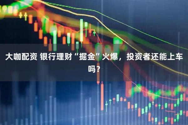 大咖配资 银行理财“掘金”火爆，投资者还能上车吗？