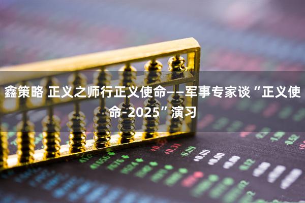 鑫策略 正义之师行正义使命——军事专家谈“正义使命-2025”演习